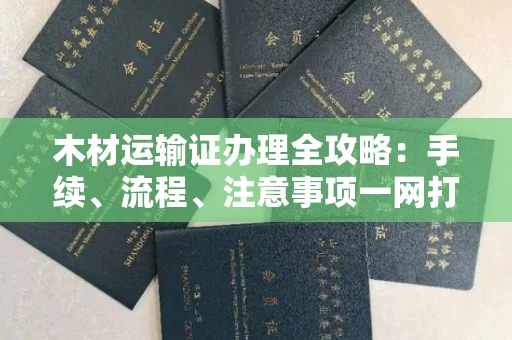 西安木材运输证办理全攻略:手续、流程、注意事项一网打尽